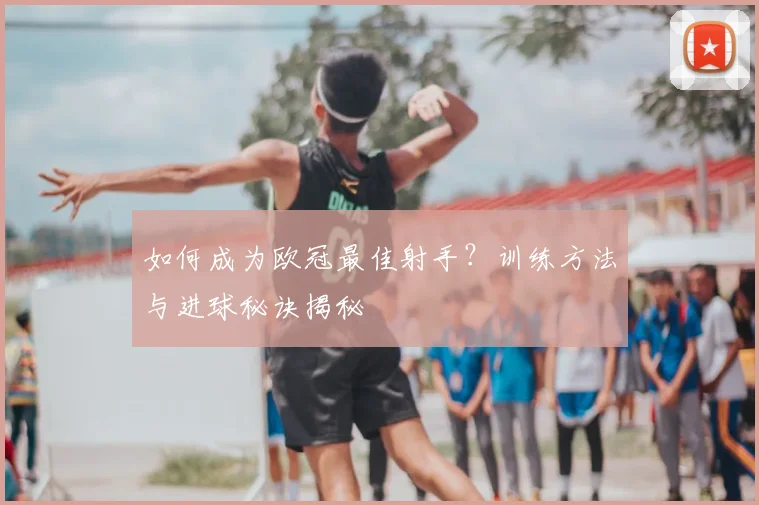 如何成为欧冠最佳射手?训练方法与进球秘诀揭秘