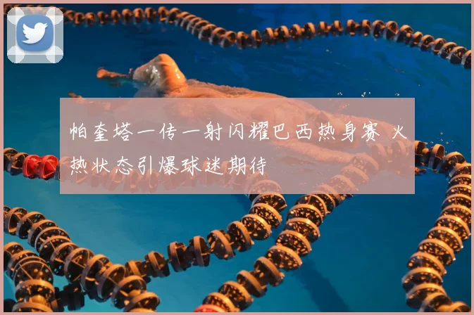 帕奎塔一传一射闪耀巴西热身赛 火热状态引爆球迷期待