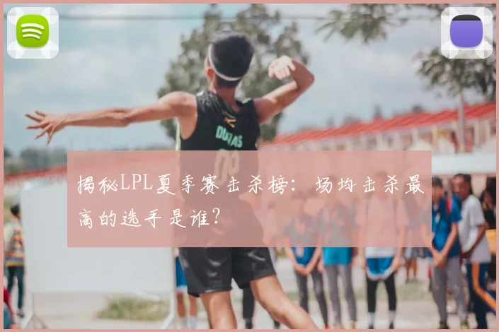 揭秘LPL夏季赛击杀榜:场均击杀最高的选手是谁?