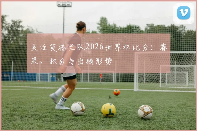 关注英格兰队2026世界杯比分：赛果、积分与出线形势