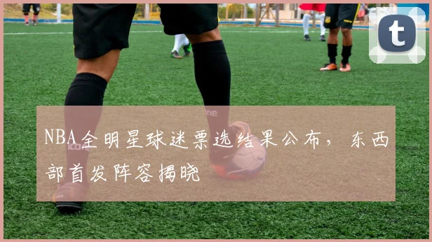 NBA全明星球迷票选结果公布,东西部首发阵容揭晓