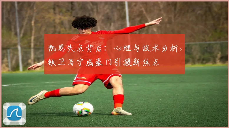 凯恩失点背后:心理与技术分析,铁卫马宁成豪门引援新焦点