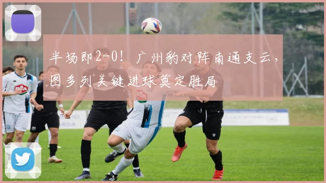 半场即2-0!广州豹对阵南通支云,图多列关键进球奠定胜局
