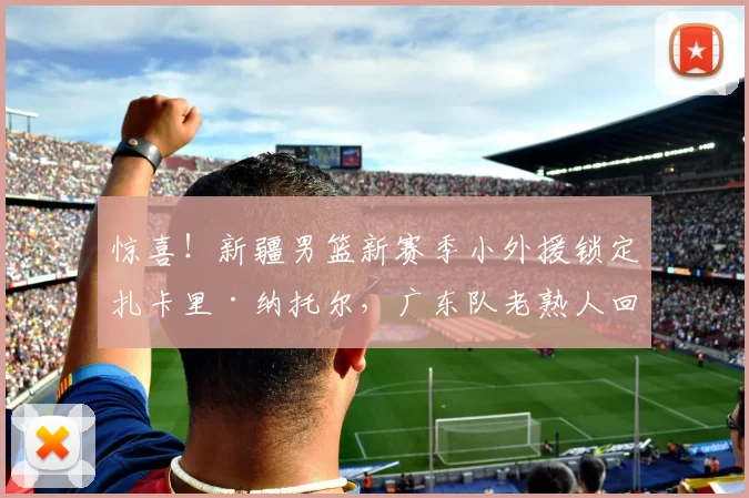 惊喜!新疆男篮新赛季小外援锁定扎卡里·纳托尔,广东队老熟人回归CBA