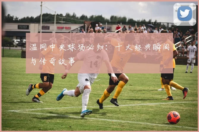 温网中央球场必知:十大经典瞬间与传奇故事