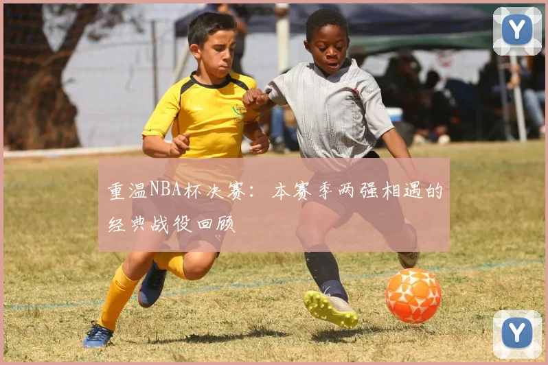 重温NBA杯决赛：本赛季两强相遇的经典战役回顾