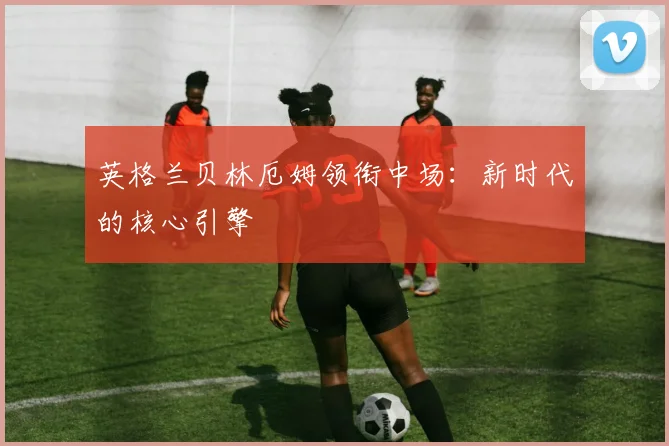 英格兰贝林厄姆领衔中场:新时代的核心引擎