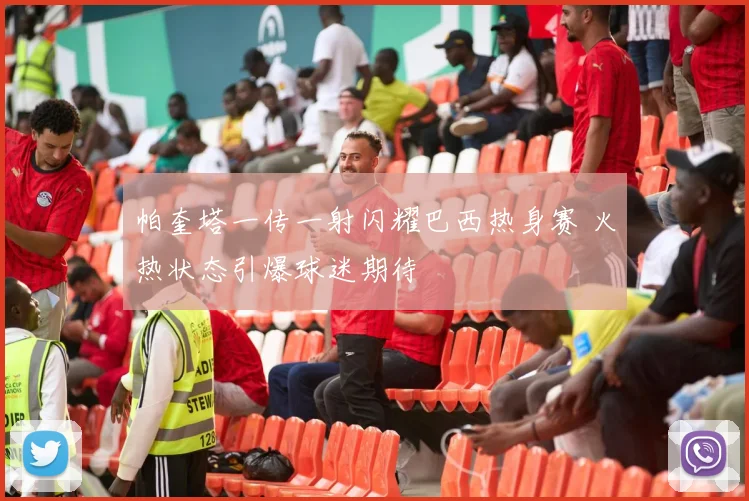 帕奎塔一传一射闪耀巴西热身赛 火热状态引爆球迷期待