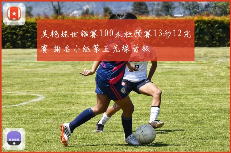 吴艳妮世锦赛100米栏预赛13秒12完赛 排名小组第五无缘晋级