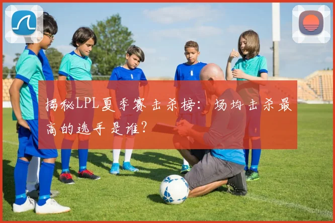 揭秘LPL夏季赛击杀榜：场均击杀最高的选手是谁？
