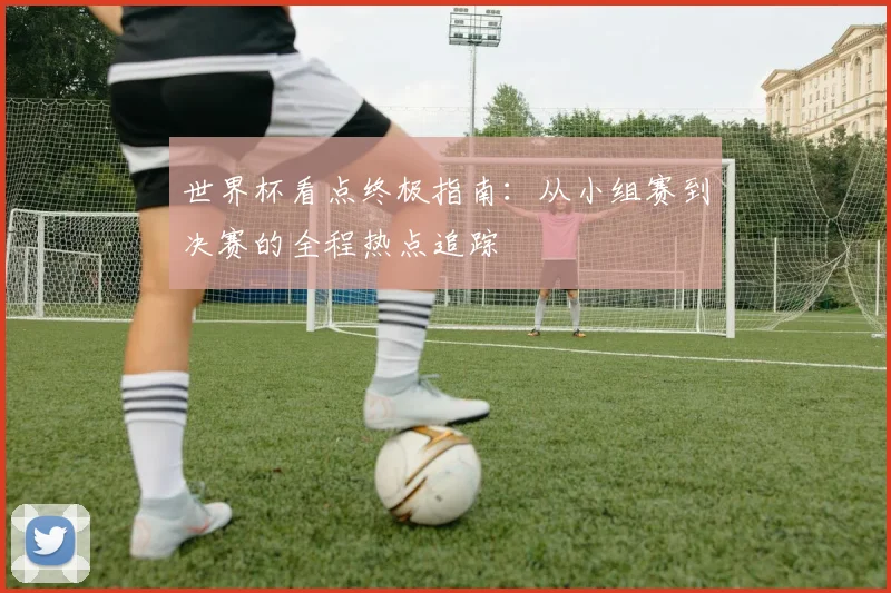 世界杯看点终极指南：从小组赛到决赛的全程热点追踪