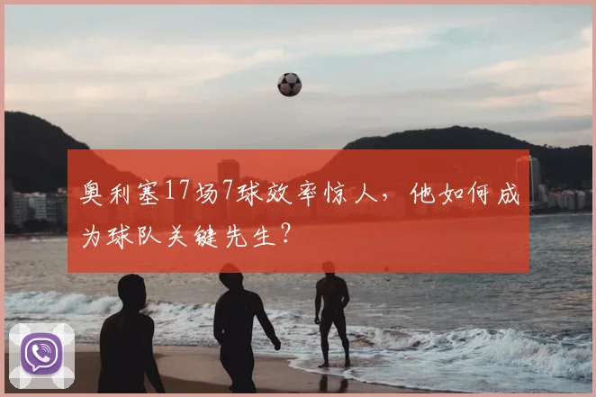奥利塞17场7球效率惊人,他如何成为球队关键先生?